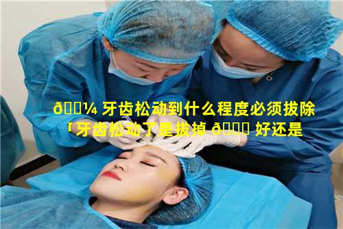 🐼 牙齿松动到什么程度必须拔除「牙齿松动了是拔掉 🍀 好还是留着好」